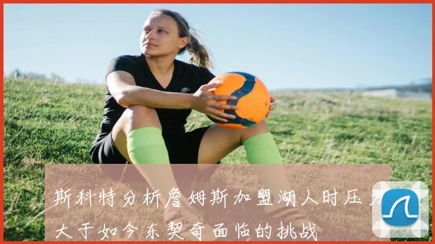 斯科特分析詹姆斯加盟湖人时压力大于如今东契奇面临的挑战