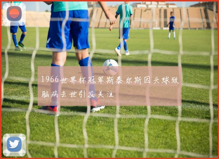 1966世界杯冠军斯泰尔斯因头球致脑病去世引发关注