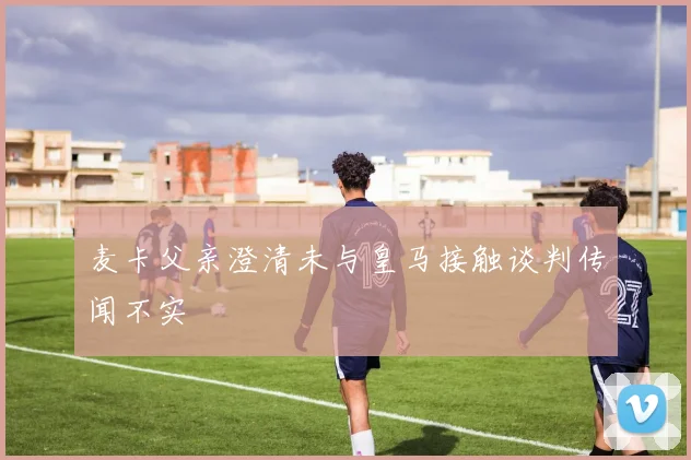 麦卡父亲澄清未与皇马接触谈判传闻不实
