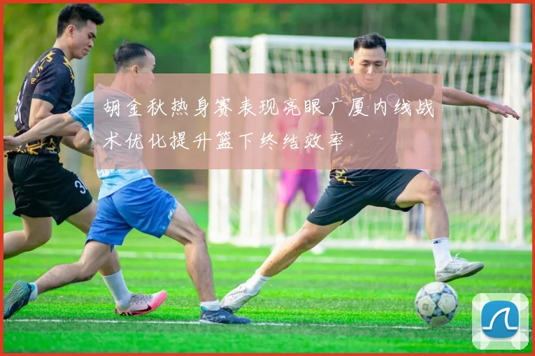 胡金秋热身赛表现亮眼广厦内线战术优化提升篮下终结效率