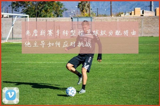 老詹新赛季转型控卫球权分配将由他主导如何应对挑战