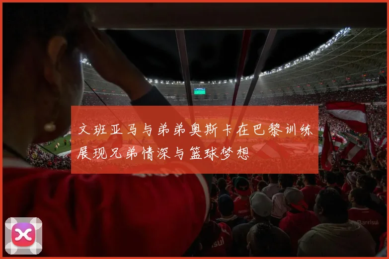 文班亚马与弟弟奥斯卡在巴黎训练展现兄弟情深与篮球梦想